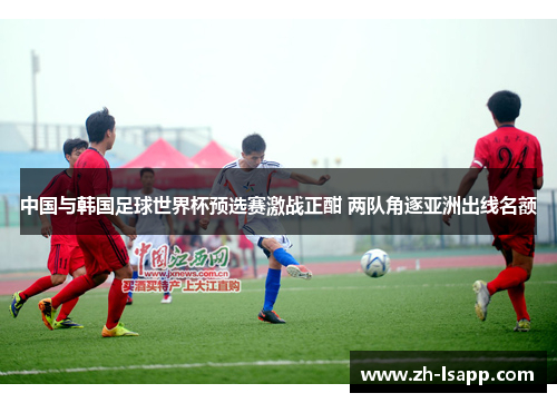 中国与韩国足球世界杯预选赛激战正酣 两队角逐亚洲出线名额 中国与韩国足球世界杯预选赛激战正酣 两队角逐亚洲出线名额