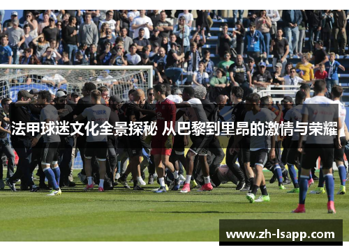 法甲球迷文化全景探秘 从巴黎到里昂的激情与荣耀 法甲球迷文化全景探秘 从巴黎到里昂的激情与荣耀