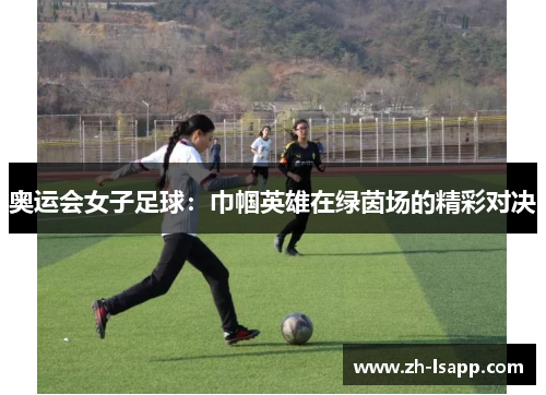 奥运会女子足球:巾帼英雄在绿茵场的精彩对决 奥运会女子足球:巾帼英雄在绿茵场的精彩对决