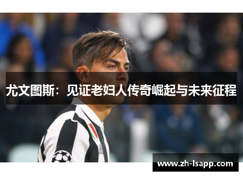 尤文图斯:见证老妇人传奇崛起与未来征程 尤文图斯:见证老妇人传奇崛起与未来征程