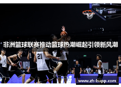 非洲篮球联赛推动篮球热潮崛起引领新风潮 非洲篮球联赛推动篮球热潮崛起引领新风潮
