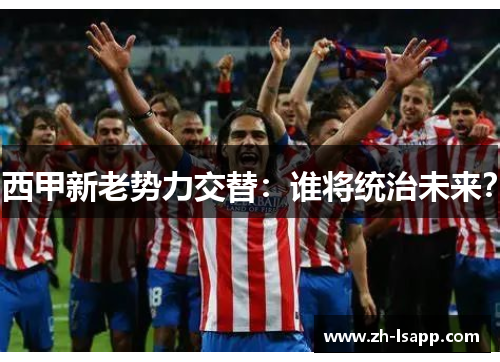 西甲新老势力交替:谁将统治未来? 西甲新老势力交替:谁将统治未来?