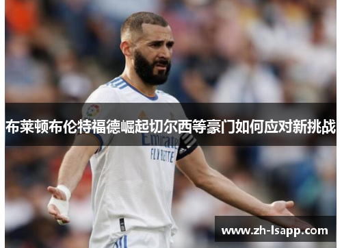 布莱顿布伦特福德崛起切尔西等豪门如何应对新挑战 布莱顿布伦特福德崛起切尔西等豪门如何应对新挑战