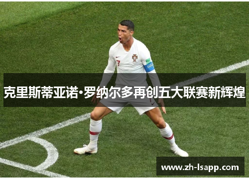 克里斯蒂亚诺·罗纳尔多再创五大联赛新辉煌 克里斯蒂亚诺·罗纳尔多再创五大联赛新辉煌