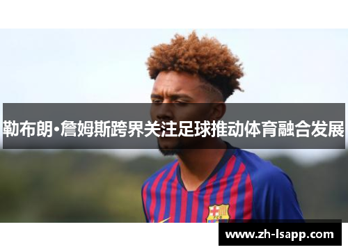 勒布朗·詹姆斯跨界关注足球推动体育融合发展 勒布朗·詹姆斯跨界关注足球推动体育融合发展